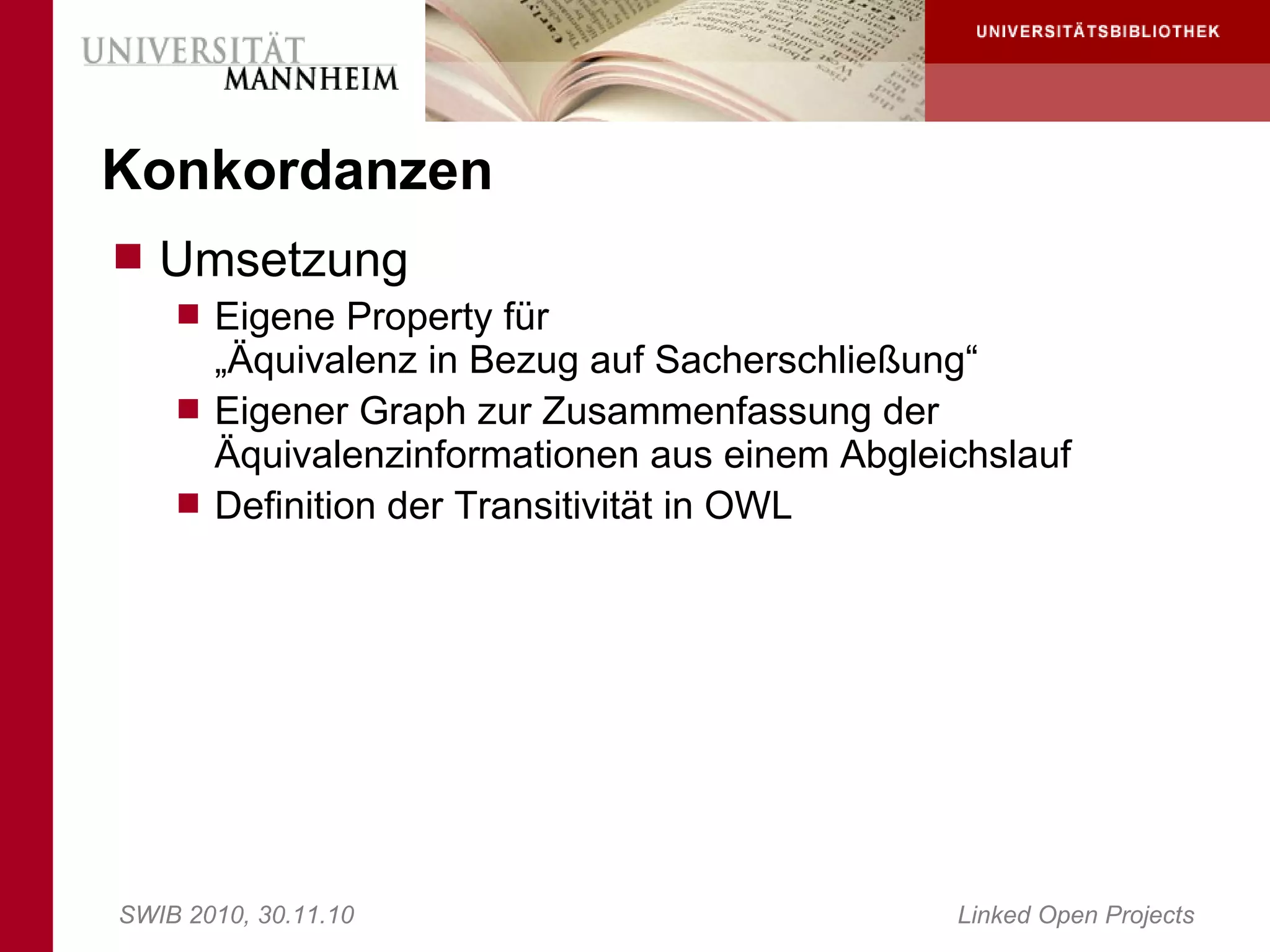 Konkordanzen
 Umsetzung
     Eigene Property für
      „Äquivalenz in Bezug auf Sacherschließung“
     Eigener Graph zur Zusammenfassung der
      Äquivalenzinformationen aus einem Abgleichslauf
     Definition der Transitivität in OWL




SWIB 2010, 30.11.10                           Linked Open Projects
 