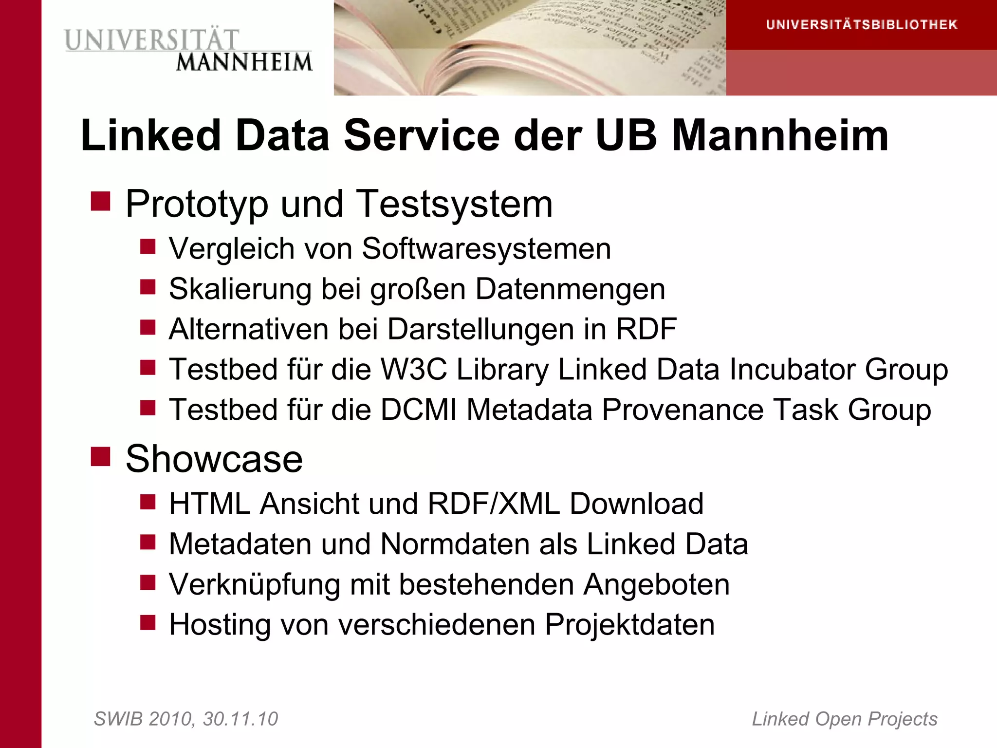 Linked Data Service der UB Mannheim
 Prototyp und Testsystem
     Vergleich von Softwaresystemen
     Skalierung bei großen Datenmengen
     Alternativen bei Darstellungen in RDF
     Testbed für die W3C Library Linked Data Incubator Group
     Testbed für die DCMI Metadata Provenance Task Group
 Showcase
     HTML Ansicht und RDF/XML Download
     Metadaten und Normdaten als Linked Data
     Verknüpfung mit bestehenden Angeboten
     Hosting von verschiedenen Projektdaten


SWIB 2010, 30.11.10                             Linked Open Projects
 
