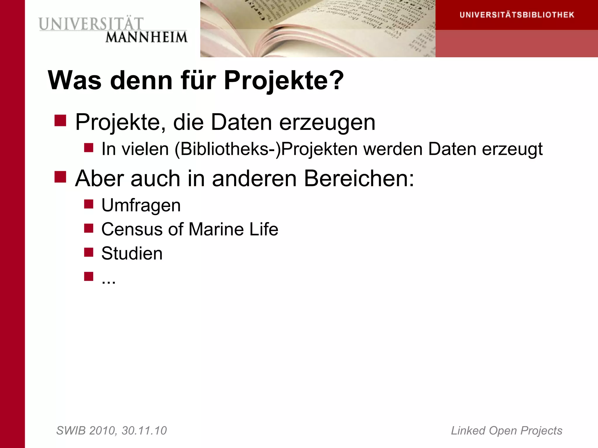 Was denn für Projekte?
 Projekte, die Daten erzeugen
     In vielen (Bibliotheks-)Projekten werden Daten erzeugt
 Aber auch in anderen Bereichen:
     Umfragen
     Census of Marine Life
     Studien
     ...




SWIB 2010, 30.11.10                             Linked Open Projects
 