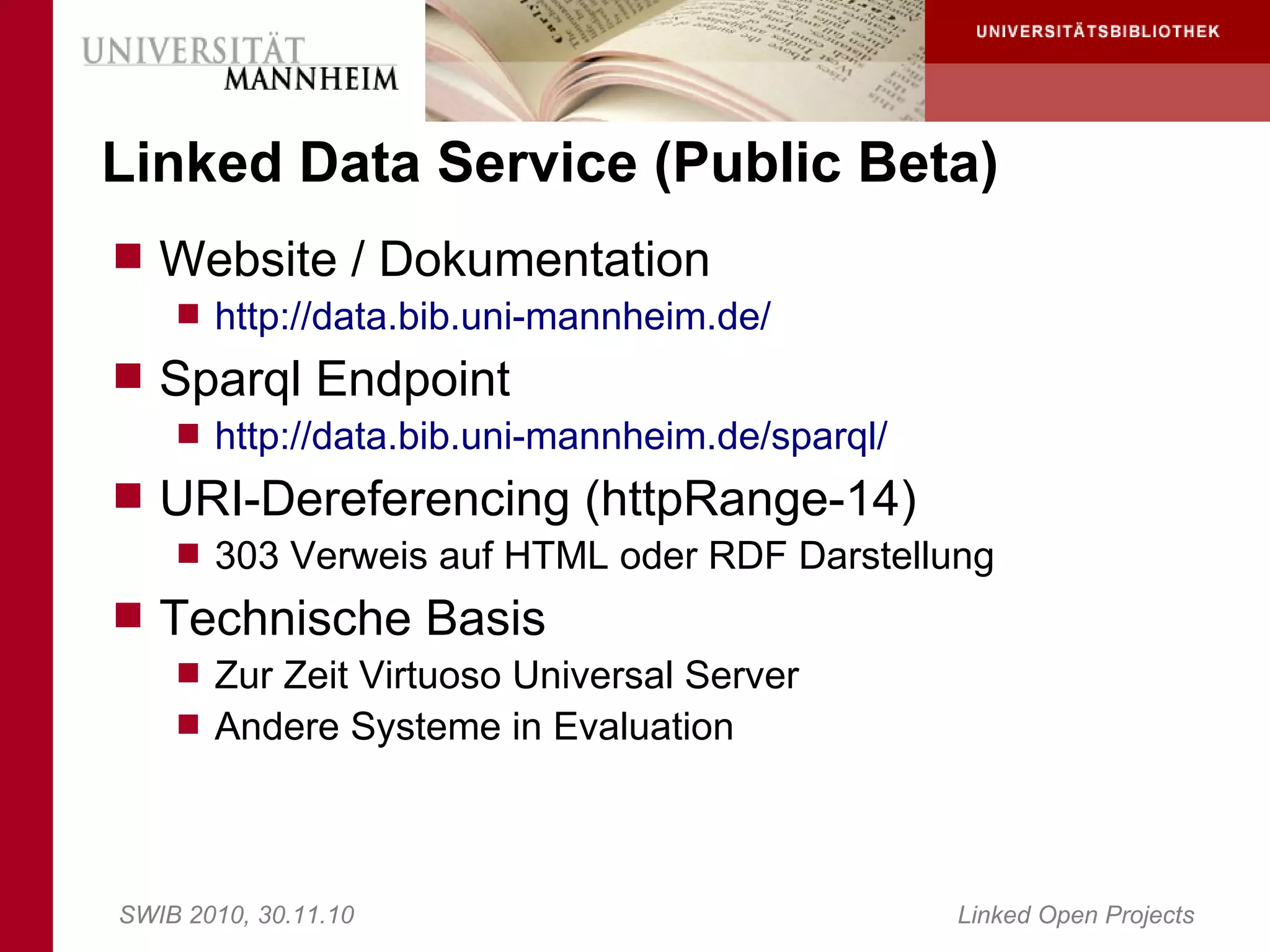 Linked Data Service (Public Beta)
 Website / Dokumentation
     http://data.bib.uni-mannheim.de/
 Sparql Endpoint
     http://data.bib.uni-mannheim.de/sparql/
 URI-Dereferencing (httpRange-14)
     303 Verweis auf HTML oder RDF Darstellung
 Technische Basis
     Zur Zeit Virtuoso Universal Server
     Andere Systeme in Evaluation




SWIB 2010, 30.11.10                             Linked Open Projects
 