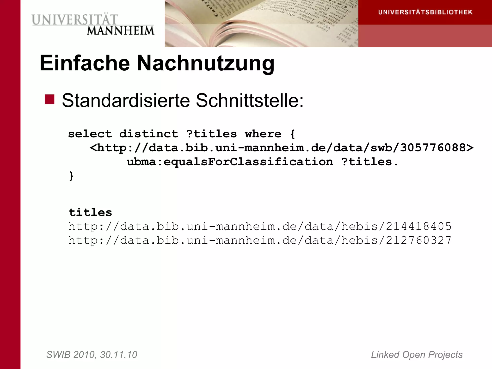 Einfache Nachnutzung
 Standardisierte Schnittstelle:
    select distinct ?titles where {
       <http://data.bib.uni-mannheim.de/data/swb/305776088>
            ubma:equalsForClassification ?titles.
    }

    titles
    http://data.bib.uni-mannheim.de/data/hebis/214418405
    http://data.bib.uni-mannheim.de/data/hebis/212760327




SWIB 2010, 30.11.10                          Linked Open Projects
 