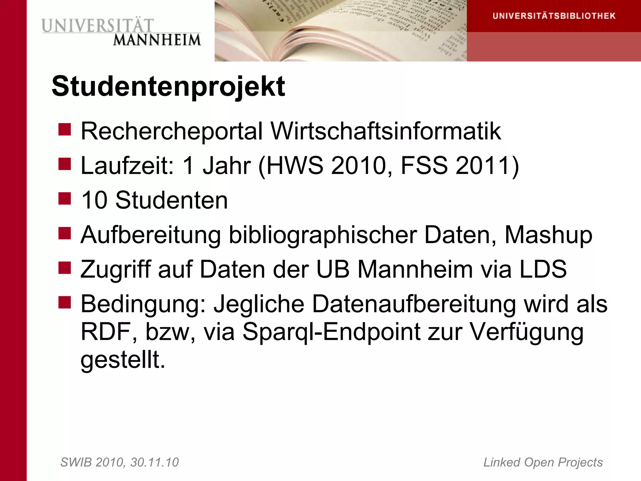 Studentenprojekt
 Rechercheportal Wirtschaftsinformatik
 Laufzeit: 1 Jahr (HWS 2010, FSS 2011)
 10 Studenten
 Aufbereitung bibliographischer Daten, Mashup
 Zugriff auf Daten der UB Mannheim via LDS
 Bedingung: Jegliche Datenaufbereitung wird als
   RDF, bzw, via Sparql-Endpoint zur Verfügung
   gestellt.


SWIB 2010, 30.11.10                  Linked Open Projects
 