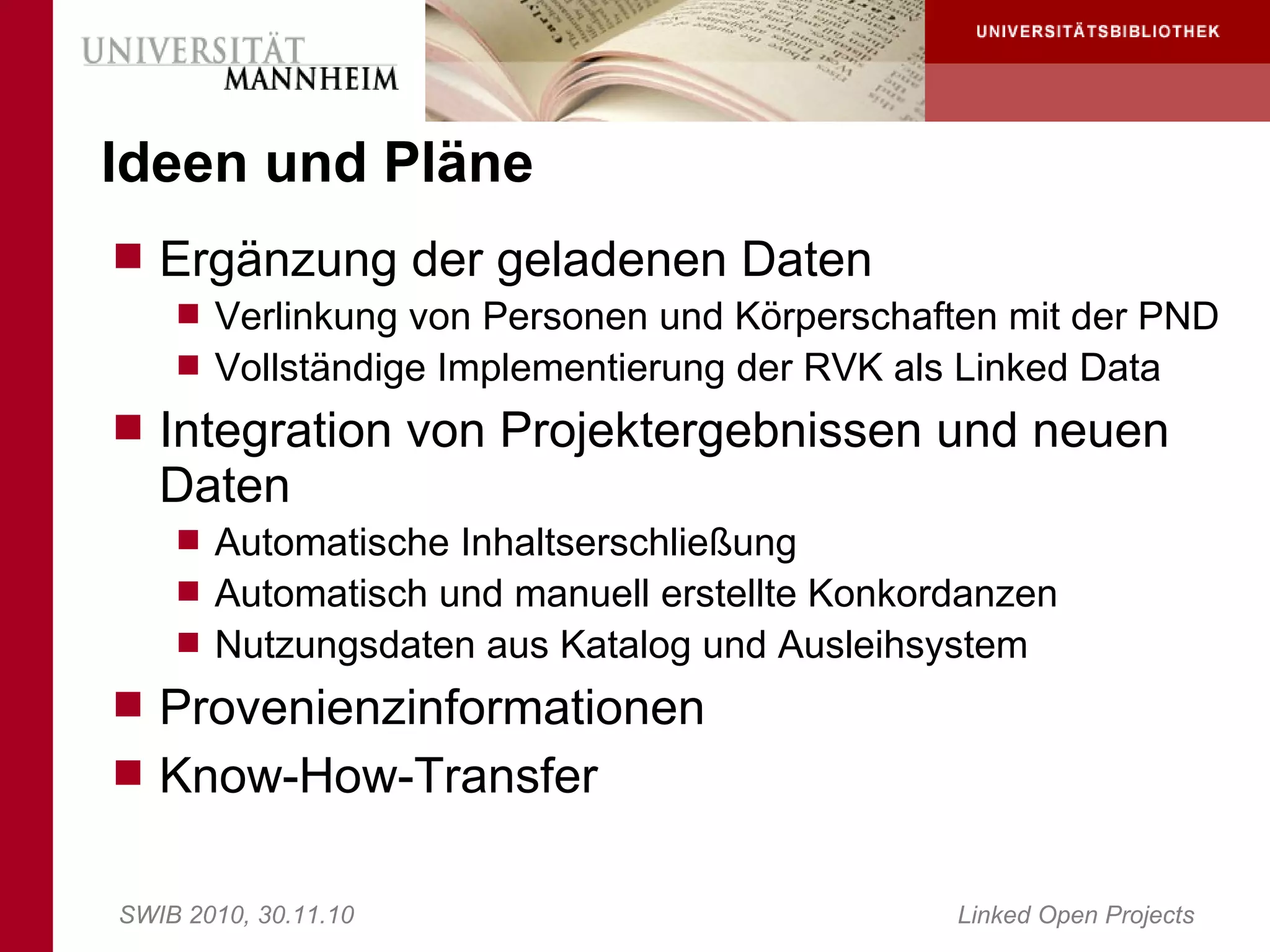 Ideen und Pläne
 Ergänzung der geladenen Daten
     Verlinkung von Personen und Körperschaften mit der PND
     Vollständige Implementierung der RVK als Linked Data
 Integration von Projektergebnissen und neuen
   Daten
     Automatische Inhaltserschließung
     Automatisch und manuell erstellte Konkordanzen
     Nutzungsdaten aus Katalog und Ausleihsystem
 Provenienzinformationen
 Know-How-Transfer


SWIB 2010, 30.11.10                           Linked Open Projects
 