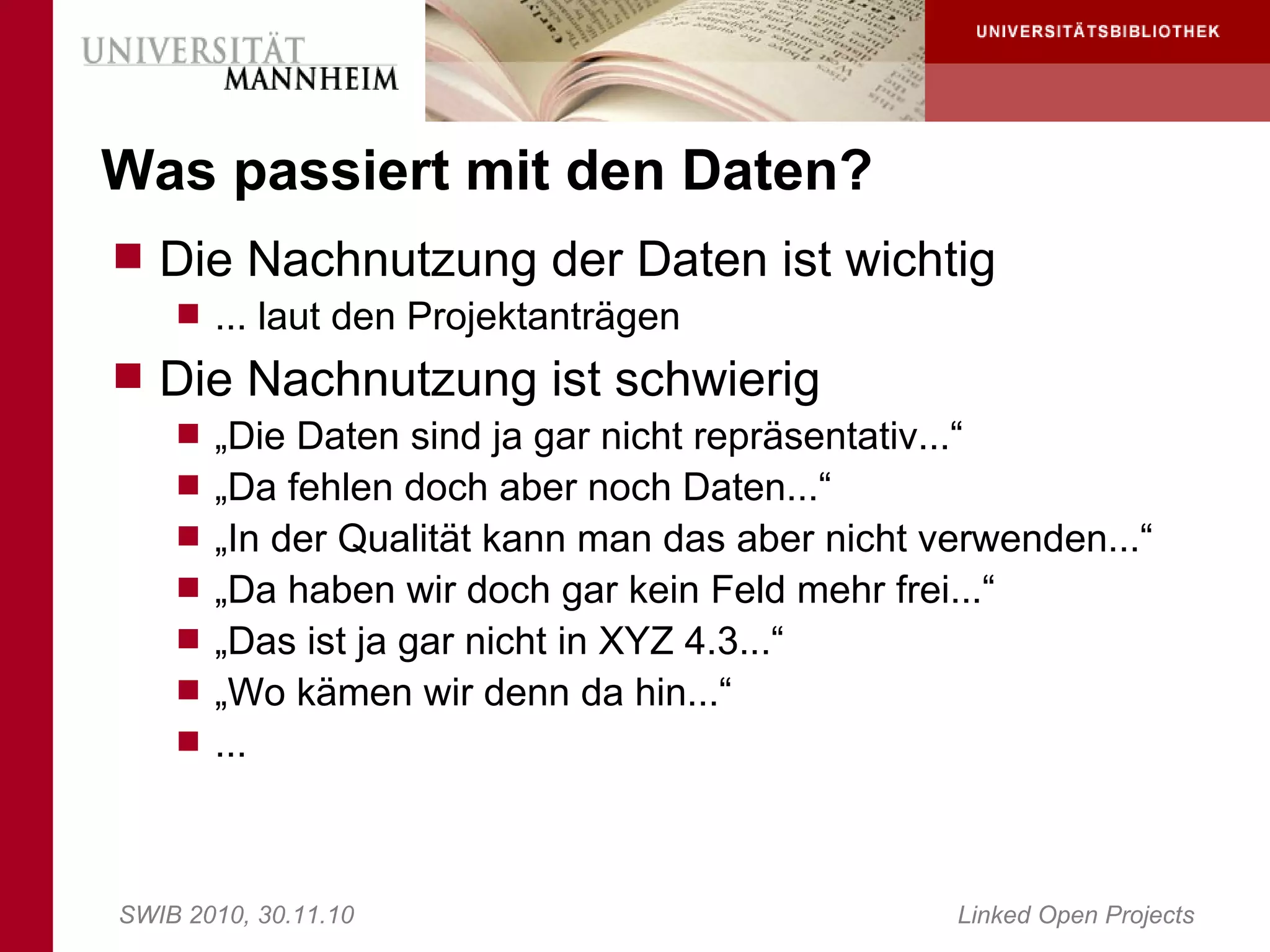 Was passiert mit den Daten?
 Die Nachnutzung der Daten ist wichtig
     ... laut den Projektanträgen
 Die Nachnutzung ist schwierig
     „Die Daten sind ja gar nicht repräsentativ...“
     „Da fehlen doch aber noch Daten...“
     „In der Qualität kann man das aber nicht verwenden...“
     „Da haben wir doch gar kein Feld mehr frei...“
     „Das ist ja gar nicht in XYZ 4.3...“
     „Wo kämen wir denn da hin...“
     ...




SWIB 2010, 30.11.10                                Linked Open Projects
 