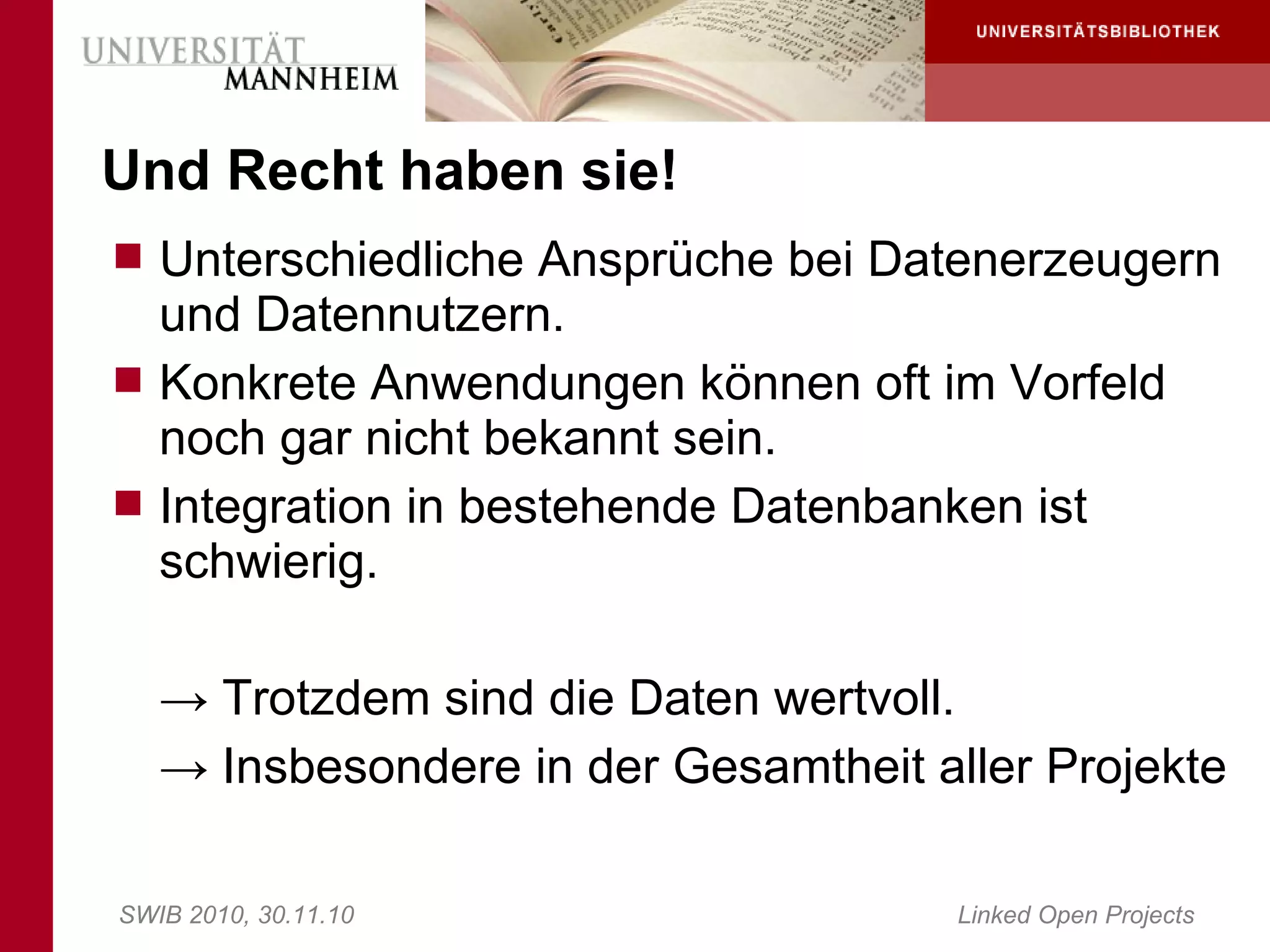 Und Recht haben sie!
 Unterschiedliche Ansprüche bei Datenerzeugern
  und Datennutzern.
 Konkrete Anwendungen können oft im Vorfeld
  noch gar nicht bekannt sein.
 Integration in bestehende Datenbanken ist
  schwierig.

   → Trotzdem sind die Daten wertvoll.
   → Insbesondere in der Gesamtheit aller Projekte

SWIB 2010, 30.11.10                   Linked Open Projects
 
