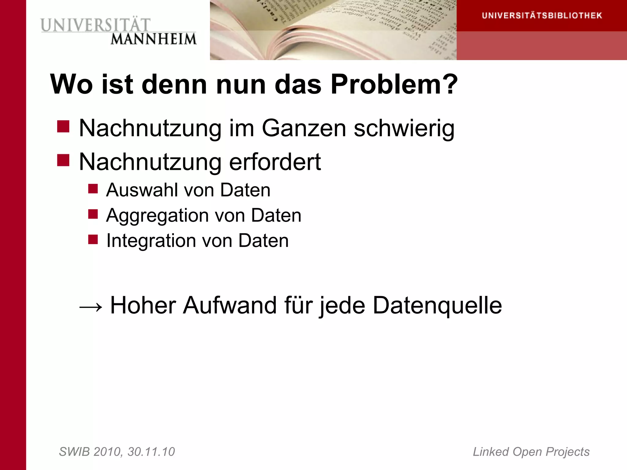 Wo ist denn nun das Problem?
 Nachnutzung im Ganzen schwierig
 Nachnutzung erfordert
     Auswahl von Daten
     Aggregation von Daten
     Integration von Daten



   → Hoher Aufwand für jede Datenquelle




SWIB 2010, 30.11.10                 Linked Open Projects
 