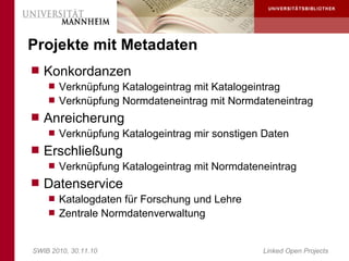 Projekte mit Metadaten
 Konkordanzen
     Verknüpfung Katalogeintrag mit Katalogeintrag
     Verknüpfung Normdateneintrag mit Normdateneintrag
 Anreicherung
     Verknüpfung Katalogeintrag mir sonstigen Daten
 Erschließung
     Verknüpfung Katalogeintrag mit Normdateneintrag
 Datenservice
     Katalogdaten für Forschung und Lehre
     Zentrale Normdatenverwaltung



SWIB 2010, 30.11.10                           Linked Open Projects
 