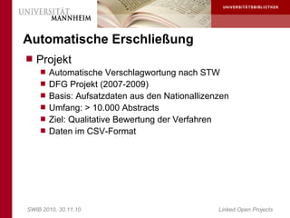 Automatische Erschließung
 Projekt
     Automatische Verschlagwortung nach STW
     DFG Projekt (2007-2009)
     Basis: Aufsatzdaten aus den Nationallizenzen
     Umfang: > 10.000 Abstracts
     Ziel: Qualitative Bewertung der Verfahren
     Daten im CSV-Format




SWIB 2010, 30.11.10                               Linked Open Projects
 