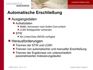 Automatische Erschließung
 Ausgangsdaten
     Aufsatzdaten
        MAB2, Konversion nach Dublin Core einfach
        LCSH Schlagwörter vorhanden
     STW
        Als Linked Data (SKOS) verfügbar

 Herausforderungen
     Trennen der STW und LCSH
     Trennen von automatischer und manueller Erschließung
     Trennen der Ergebnisse von unterschiedlich
       parametrisierten Indexierungsläufen


SWIB 2010, 30.11.10                                  Linked Open Projects
 