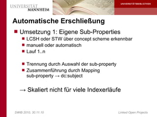 Automatische Erschließung
 Umsetzung 1: Eigene Sub-Properties
     LCSH oder STW über concept scheme erkennbar
     manuell oder automatisch
     Lauf 1..n


     Trennung durch Auswahl der sub-property
     Zusammenführung durch Mapping
       sub-property → dc:subject


   → Skaliert nicht für viele Indexerläufe


SWIB 2010, 30.11.10                             Linked Open Projects
 