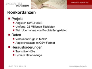 Konkordanzen
 Projekt
     Abgleich SWB/HeBIS
     Umfang: 22 Millionen Titeldaten
     Ziel: Übernahme von Erschließungsdaten
 Daten
     Verbundabzüge in MAB2
     Abgleichsdaten im CSV-Format
 Herausforderungen
     Transitive Hülle
     Schiere Datenmenge



SWIB 2010, 30.11.10                            Linked Open Projects
 