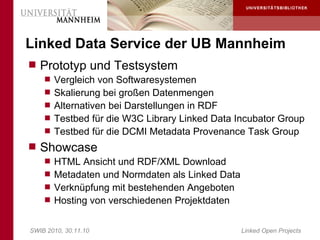 Linked Data Service der UB Mannheim
 Prototyp und Testsystem
     Vergleich von Softwaresystemen
     Skalierung bei großen Datenmengen
     Alternativen bei Darstellungen in RDF
     Testbed für die W3C Library Linked Data Incubator Group
     Testbed für die DCMI Metadata Provenance Task Group
 Showcase
     HTML Ansicht und RDF/XML Download
     Metadaten und Normdaten als Linked Data
     Verknüpfung mit bestehenden Angeboten
     Hosting von verschiedenen Projektdaten


SWIB 2010, 30.11.10                             Linked Open Projects
 