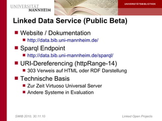 Linked Data Service (Public Beta)
 Website / Dokumentation
     http://data.bib.uni-mannheim.de/
 Sparql Endpoint
     http://data.bib.uni-mannheim.de/sparql/
 URI-Dereferencing (httpRange-14)
     303 Verweis auf HTML oder RDF Darstellung
 Technische Basis
     Zur Zeit Virtuoso Universal Server
     Andere Systeme in Evaluation




SWIB 2010, 30.11.10                             Linked Open Projects
 