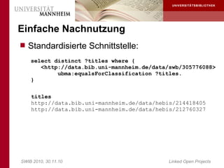 Einfache Nachnutzung
 Standardisierte Schnittstelle:
    select distinct ?titles where {
       <http://data.bib.uni-mannheim.de/data/swb/305776088>
            ubma:equalsForClassification ?titles.
    }

    titles
    http://data.bib.uni-mannheim.de/data/hebis/214418405
    http://data.bib.uni-mannheim.de/data/hebis/212760327




SWIB 2010, 30.11.10                          Linked Open Projects
 