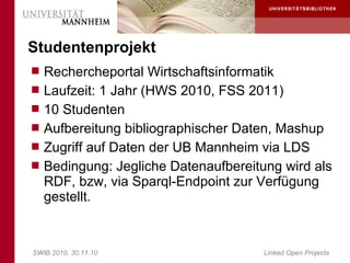 Studentenprojekt
 Rechercheportal Wirtschaftsinformatik
 Laufzeit: 1 Jahr (HWS 2010, FSS 2011)
 10 Studenten
 Aufbereitung bibliographischer Daten, Mashup
 Zugriff auf Daten der UB Mannheim via LDS
 Bedingung: Jegliche Datenaufbereitung wird als
   RDF, bzw, via Sparql-Endpoint zur Verfügung
   gestellt.


SWIB 2010, 30.11.10                  Linked Open Projects
 