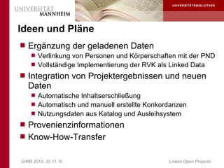 Ideen und Pläne
 Ergänzung der geladenen Daten
     Verlinkung von Personen und Körperschaften mit der PND
     Vollständige Implementierung der RVK als Linked Data
 Integration von Projektergebnissen und neuen
   Daten
     Automatische Inhaltserschließung
     Automatisch und manuell erstellte Konkordanzen
     Nutzungsdaten aus Katalog und Ausleihsystem
 Provenienzinformationen
 Know-How-Transfer


SWIB 2010, 30.11.10                           Linked Open Projects
 