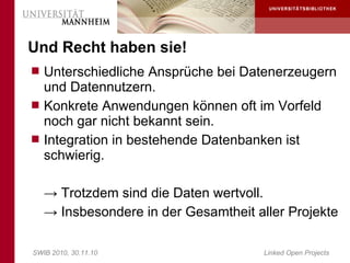 Und Recht haben sie!
 Unterschiedliche Ansprüche bei Datenerzeugern
  und Datennutzern.
 Konkrete Anwendungen können oft im Vorfeld
  noch gar nicht bekannt sein.
 Integration in bestehende Datenbanken ist
  schwierig.

   → Trotzdem sind die Daten wertvoll.
   → Insbesondere in der Gesamtheit aller Projekte

SWIB 2010, 30.11.10                   Linked Open Projects
 