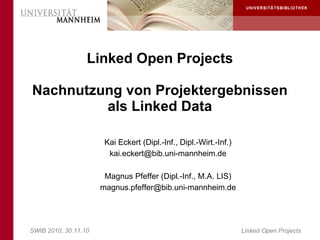 Linked Open Projects

Nachnutzung von Projektergebnissen
         als Linked Data

                       Kai Eckert (Dipl.-Inf., Dipl.-Wirt.-Inf.)
                        kai.eckert@bib.uni-mannheim.de

                       Magnus Pfeffer (Dipl.-Inf., M.A. LIS)
                      magnus.pfeffer@bib.uni-mannheim.de




SWIB 2010, 30.11.10                                                Linked Open Projects
 