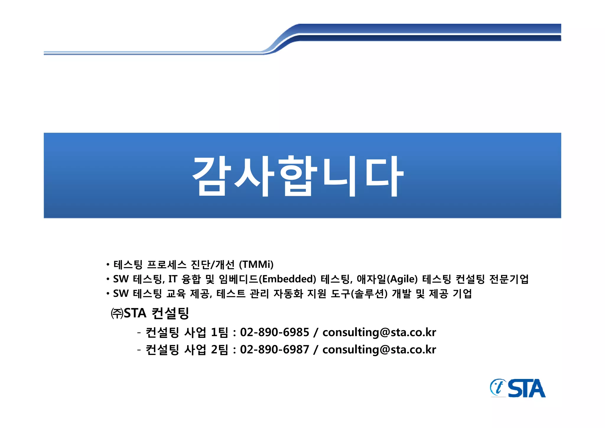 감사합니다
• 테스팅 프로세스 진단/개선 (TMMi)
• SW 테스팅, IT 융합 및 임베디드(Embedded) 테스팅, 애자일(Agile) 테스팅 컨설팅 전문기업
• SW 테스팅 교육 제공, 테스트 관리 자동화 지원 도구(솔루션) 개발 및 제공 기업

㈜STA 컨설팅
    - 컨설팅 사업 1팀 : 02-890-6985 / consulting@sta.co.kr
    - 컨설팅 사업 2팀 : 02-890-6987 / consulting@sta.co.kr
 