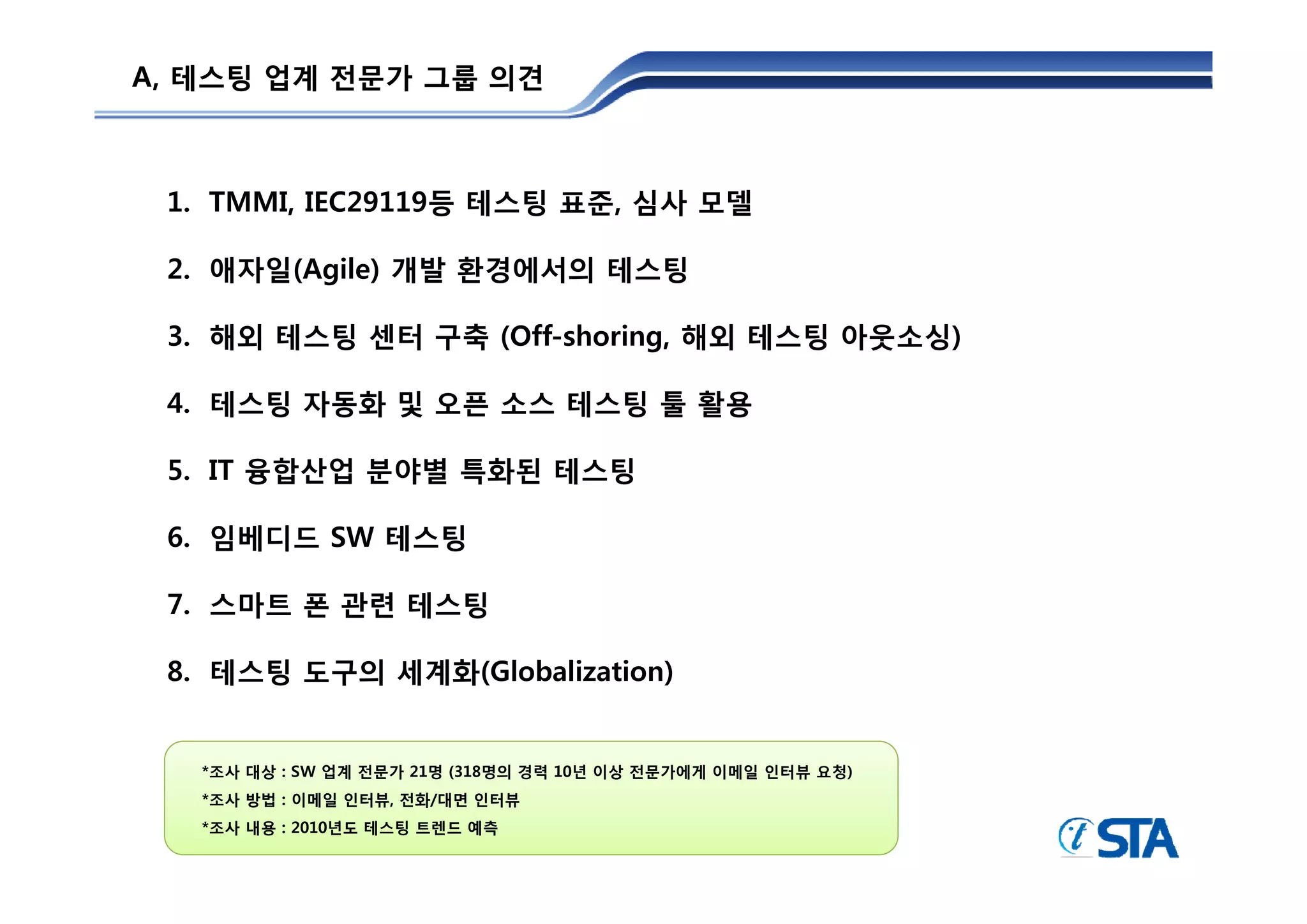 A, 테스팅 업계 전문가 그룹 의견



 1. TMMI, IEC29119등 테스팅 표준, 심사 모델

 2. 애자일(Agile) 개발 환경에서의 테스팅

 3. 해외 테스팅 센터 구축 (Off-shoring, 해외 테스팅 아웃소싱)

 4. 테스팅 자동화 및 오픈 소스 테스팅 툴 활용

 5.
 5 IT 융합산업 분야별 특화된 테스팅

 6. 임베디드 SW 테스팅

 7. 스마트 폰 관련 테스팅

 8.
 8 테스팅 도구의 세계화(Globalization)


   *조사 대상 : SW 업계 전문가 21명 (318명의 경력 10년 이상 전문가에게 이메일 인터뷰 요청)
    조사
   *조사 방법 : 이메일 인터뷰, 전화/대면 인터뷰
   *조사 내용 : 2010년도 테스팅 트렌드 예측
 