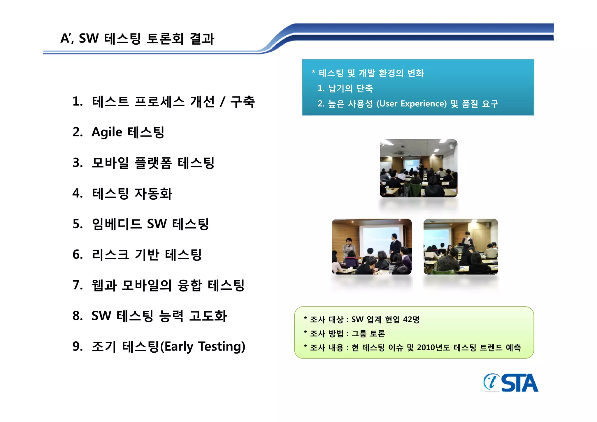 A’, SW 테스팅 토론회 결과

                             * 테스팅 및 개발 환경의 변화
                              1. 납기의 단축
 1. 테스트 프로세스 개선 / 구축          2. 높은 사용성 (User Experience) 및 품질 요구


 2. Agile 테스팅

 3.
 3 모바일 플랫폼 테스팅

 4. 테스팅 자동화

 5. 임베디드 SW 테스팅

 6. 리스크 기반 테스팅

 7. 웹과 모바일의 융합 테스팅

 8. SW 테스팅 능력 고도화           * 조사 대상 : SW 업계 현업 42명
                            * 조사 방법 : 그룹 토론
 9. 조기 테스팅(Early Testing)   * 조사 내용 : 현 테스팅 이슈 및 2010년도 테스팅 트렌드 예측
 