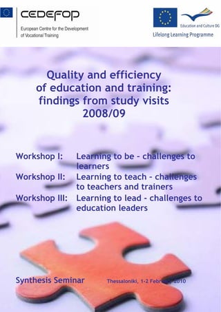 Quality and efficiency
     of education and training:
     findings from study visits
              2008/09


Workshop I:   Learning to be – challenges to
              learners
Workshop II: Learning to teach – challenges
              to teachers and trainers
Workshop III: Learning to lead - challenges to
              education leaders




Synthesis Seminar     Thessaloniki, 1-2 February 2010


                       1
 