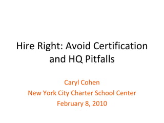 Hire Right: Avoid Certification and HQ Pitfalls Caryl Cohen New York City Charter School Center February 8, 2010 