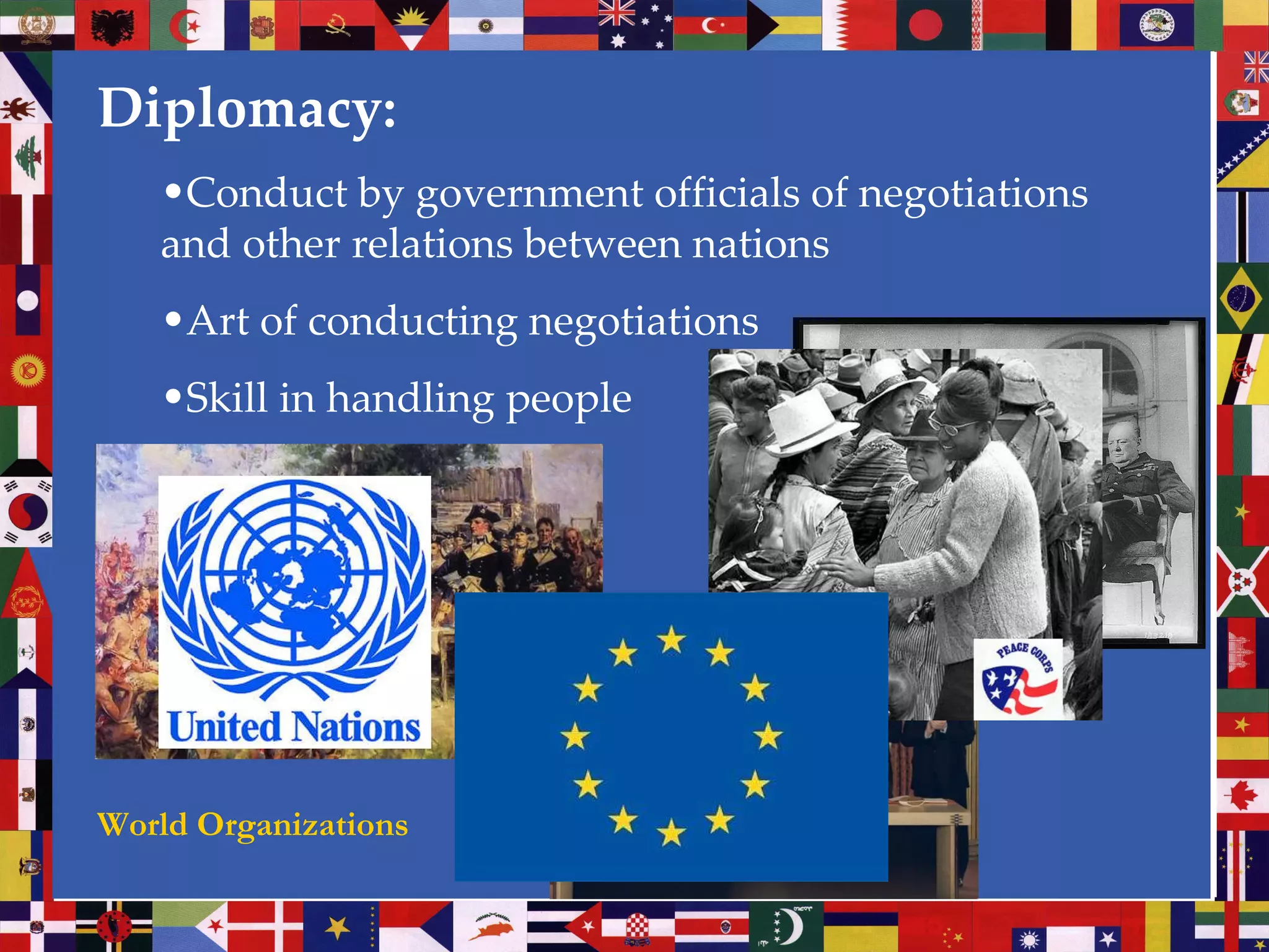 Diplomacy: Conduct by government officials of negotiations and other relations between nations Art of conducting negotiations Skill in handling people World Organizations 
