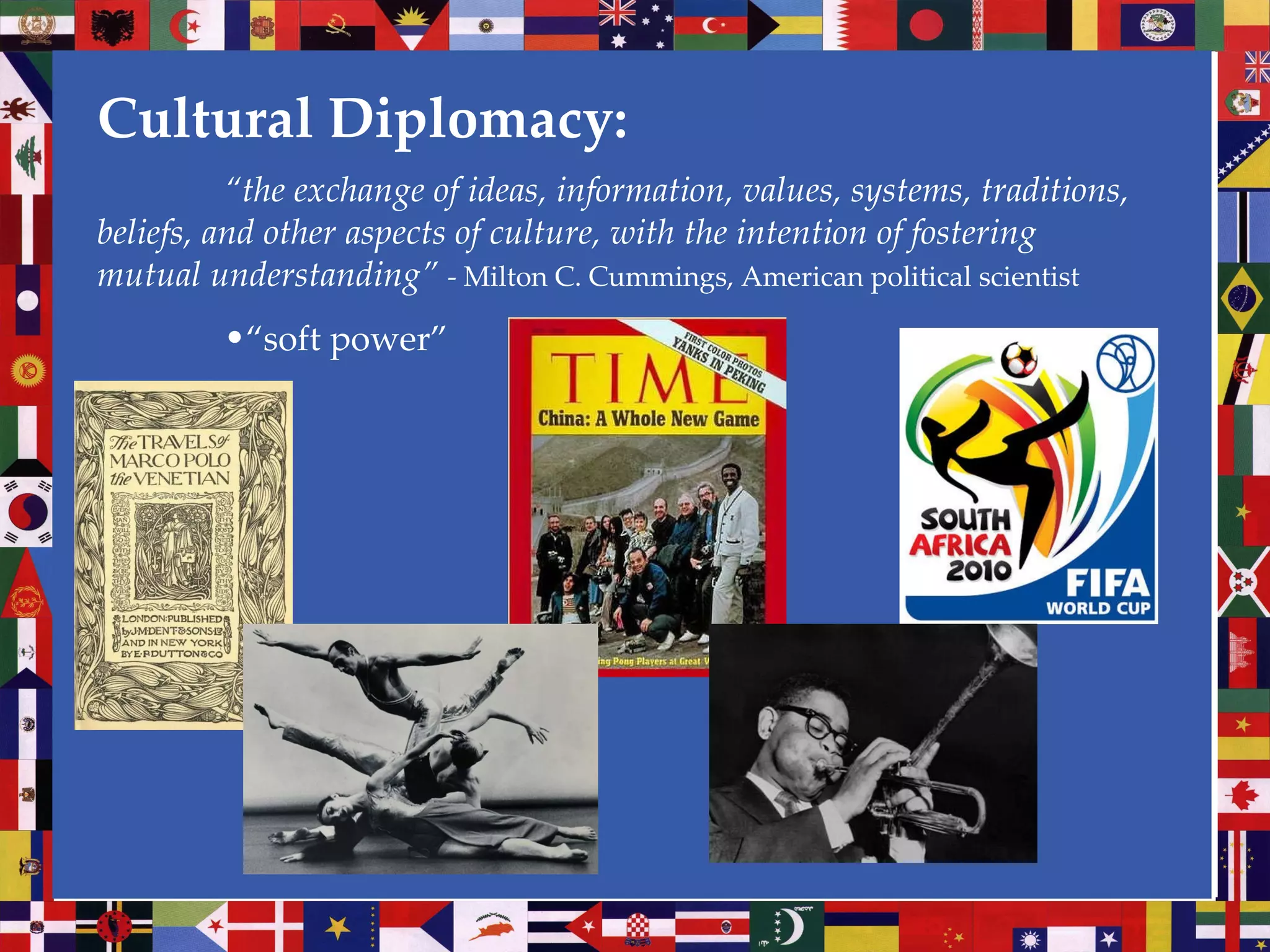 Cultural Diplomacy: “ the exchange of ideas, information, values, systems, traditions, beliefs, and other aspects of culture, with the intention of fostering mutual understanding”  - Milton C. Cummings, American political scientist “ soft power” 