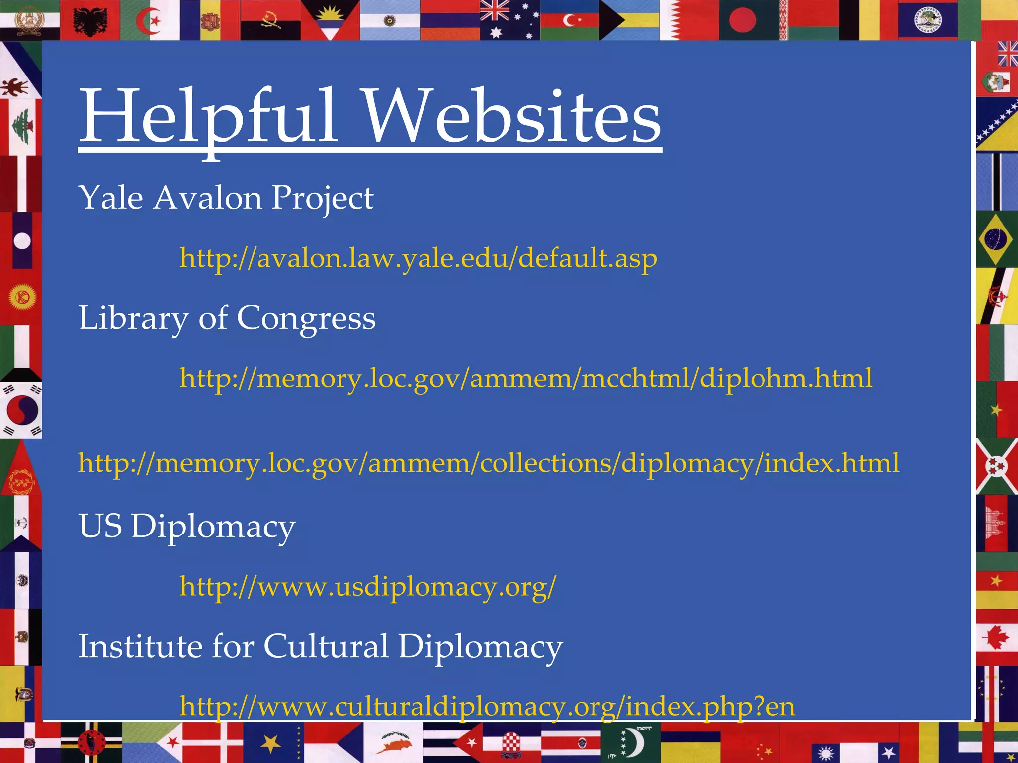 Helpful Websites Yale Avalon Project http://avalon.law.yale.edu/default.asp Library of Congress http://memory.loc.gov/ammem/mcchtml/diplohm.html http://memory.loc.gov/ammem/collections/diplomacy/index.html   US Diplomacy http://www.usdiplomacy.org/ Institute for Cultural Diplomacy http://www.culturaldiplomacy.org/index.php?en 