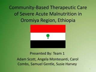 Community-Based Therapeutic Care
of Severe Acute Malnutrition in
Oromiya Region, Ethiopia
Presented By: Team 1
Adam Scott, Angela Montesanti, Carol
Combs, Samuel Gentle, Susie Harvey
1
 