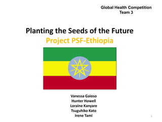 Planting the Seeds of the Future
Project PSF-Ethiopia
1
Global Health Competition
Team 3
Vanessa Gaioso
Hunter Howell
Loraine Kanyare
Tsuguhiko Kato
Irene Tami
 