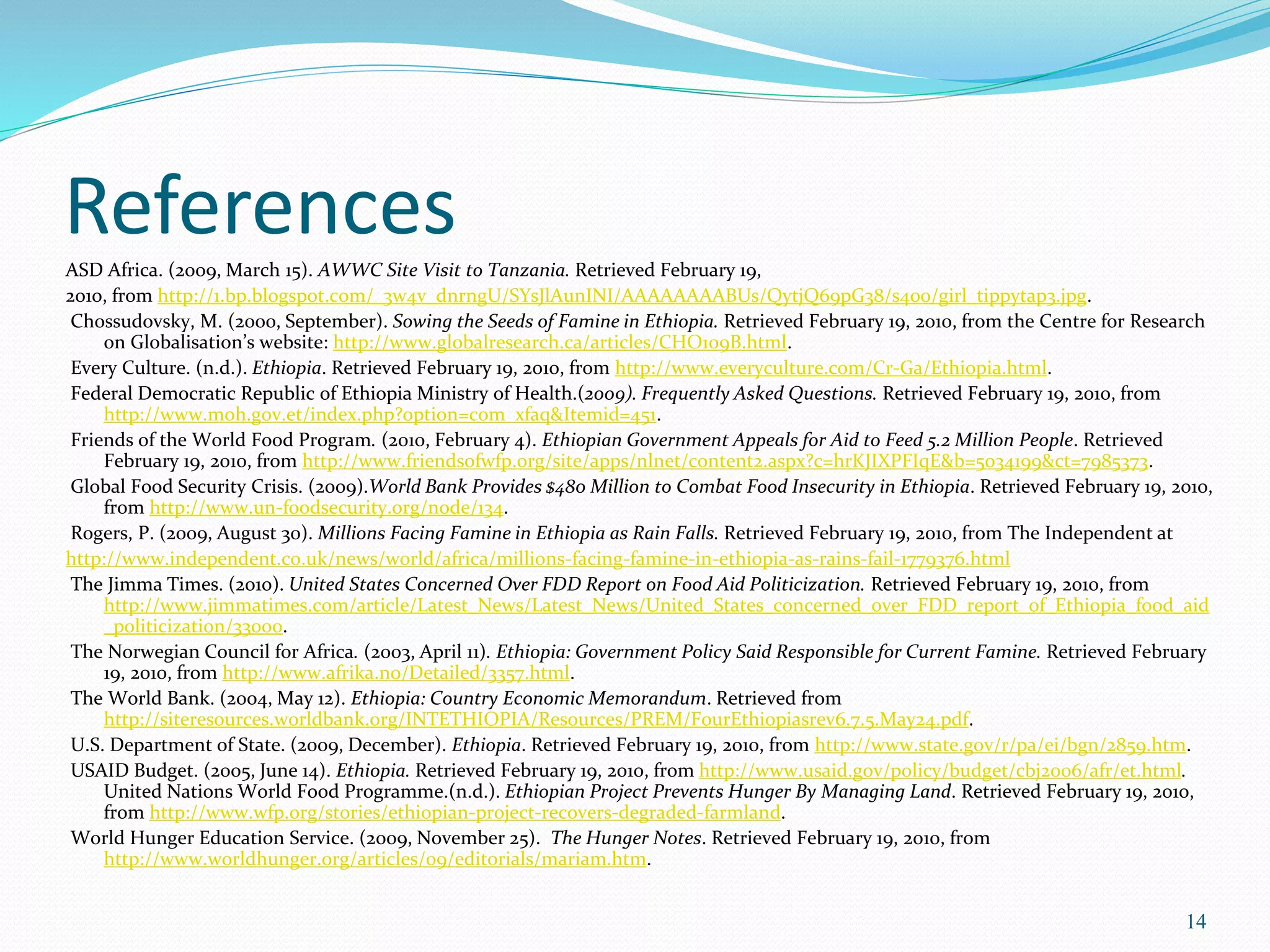 ReferencesASD Africa. (2009, March 15). AWWC Site Visit to Tanzania. Retrieved February 19,
2010, from http://1.bp.blogspot.com/_3w4v_dnrngU/SYsJlAunINI/AAAAAAAABUs/QytjQ69pG38/s400/girl_tippytap3.jpg.
Chossudovsky, M. (2000, September). Sowing the Seeds of Famine in Ethiopia. Retrieved February 19, 2010, from the Centre for Research
on Globalisation’s website: http://www.globalresearch.ca/articles/CHO109B.html.
Every Culture. (n.d.). Ethiopia. Retrieved February 19, 2010, from http://www.everyculture.com/Cr-Ga/Ethiopia.html.
Federal Democratic Republic of Ethiopia Ministry of Health.(2009). Frequently Asked Questions. Retrieved February 19, 2010, from
http://www.moh.gov.et/index.php?option=com_xfaq&Itemid=451.
Friends of the World Food Program. (2010, February 4). Ethiopian Government Appeals for Aid to Feed 5.2 Million People. Retrieved
February 19, 2010, from http://www.friendsofwfp.org/site/apps/nlnet/content2.aspx?c=hrKJIXPFIqE&b=5034199&ct=7985373.
Global Food Security Crisis. (2009).World Bank Provides $480 Million to Combat Food Insecurity in Ethiopia. Retrieved February 19, 2010,
from http://www.un-foodsecurity.org/node/134.
Rogers, P. (2009, August 30). Millions Facing Famine in Ethiopia as Rain Falls. Retrieved February 19, 2010, from The Independent at
http://www.independent.co.uk/news/world/africa/millions-facing-famine-in-ethiopia-as-rains-fail-1779376.html
The Jimma Times. (2010). United States Concerned Over FDD Report on Food Aid Politicization. Retrieved February 19, 2010, from
http://www.jimmatimes.com/article/Latest_News/Latest_News/United_States_concerned_over_FDD_report_of_Ethiopia_food_aid
_politicization/33000.
The Norwegian Council for Africa. (2003, April 11). Ethiopia: Government Policy Said Responsible for Current Famine. Retrieved February
19, 2010, from http://www.afrika.no/Detailed/3357.html.
The World Bank. (2004, May 12). Ethiopia: Country Economic Memorandum. Retrieved from
http://siteresources.worldbank.org/INTETHIOPIA/Resources/PREM/FourEthiopiasrev6.7.5.May24.pdf.
U.S. Department of State. (2009, December). Ethiopia. Retrieved February 19, 2010, from http://www.state.gov/r/pa/ei/bgn/2859.htm.
USAID Budget. (2005, June 14). Ethiopia. Retrieved February 19, 2010, from http://www.usaid.gov/policy/budget/cbj2006/afr/et.html.
United Nations World Food Programme.(n.d.). Ethiopian Project Prevents Hunger By Managing Land. Retrieved February 19, 2010,
from http://www.wfp.org/stories/ethiopian-project-recovers-degraded-farmland.
World Hunger Education Service. (2009, November 25). The Hunger Notes. Retrieved February 19, 2010, from
http://www.worldhunger.org/articles/09/editorials/mariam.htm.
14
 