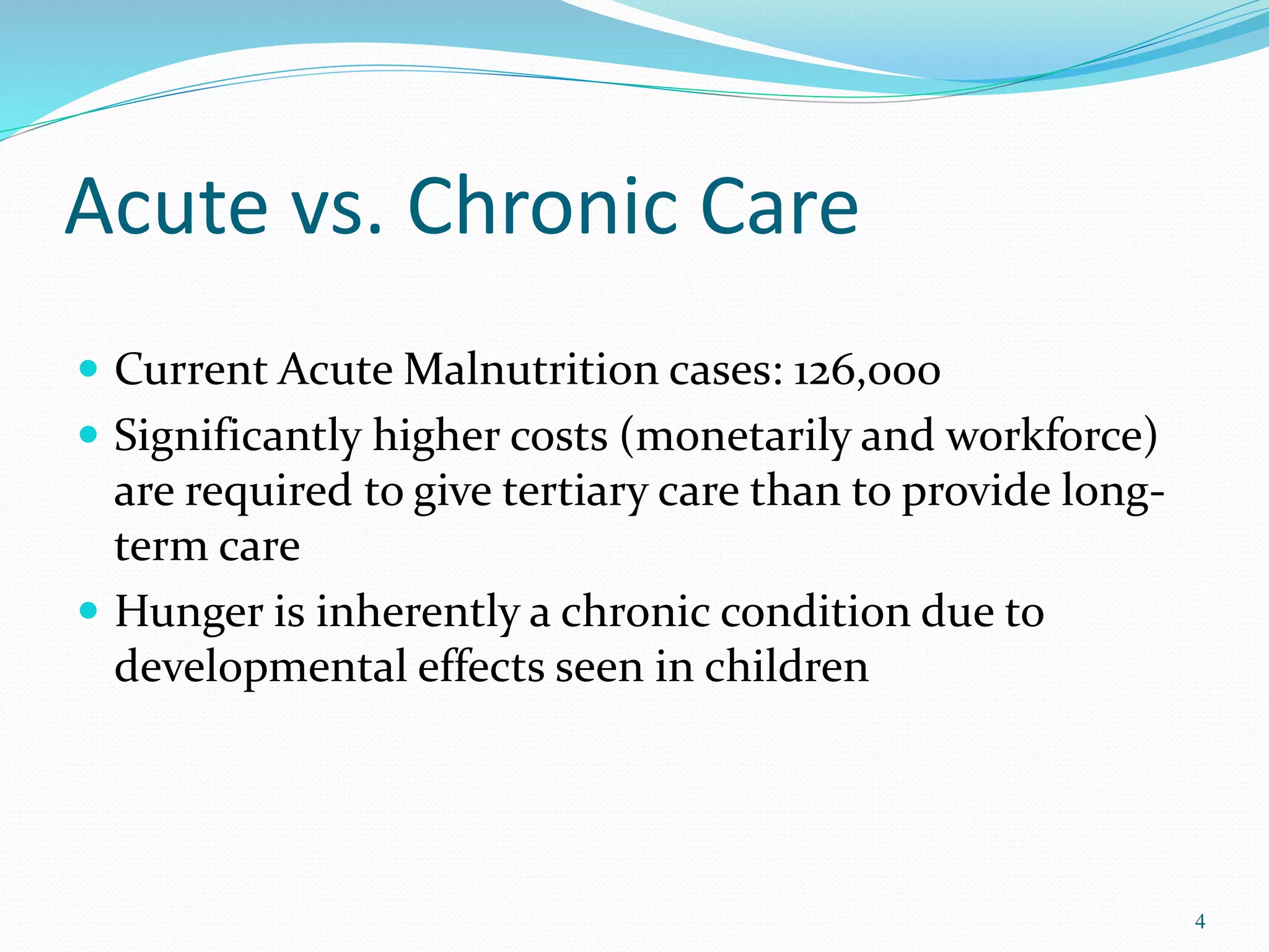 Acute vs. Chronic Care
 Current Acute Malnutrition cases: 126,000
 Significantly higher costs (monetarily and workforce)
are required to give tertiary care than to provide long-
term care
 Hunger is inherently a chronic condition due to
developmental effects seen in children
4
 