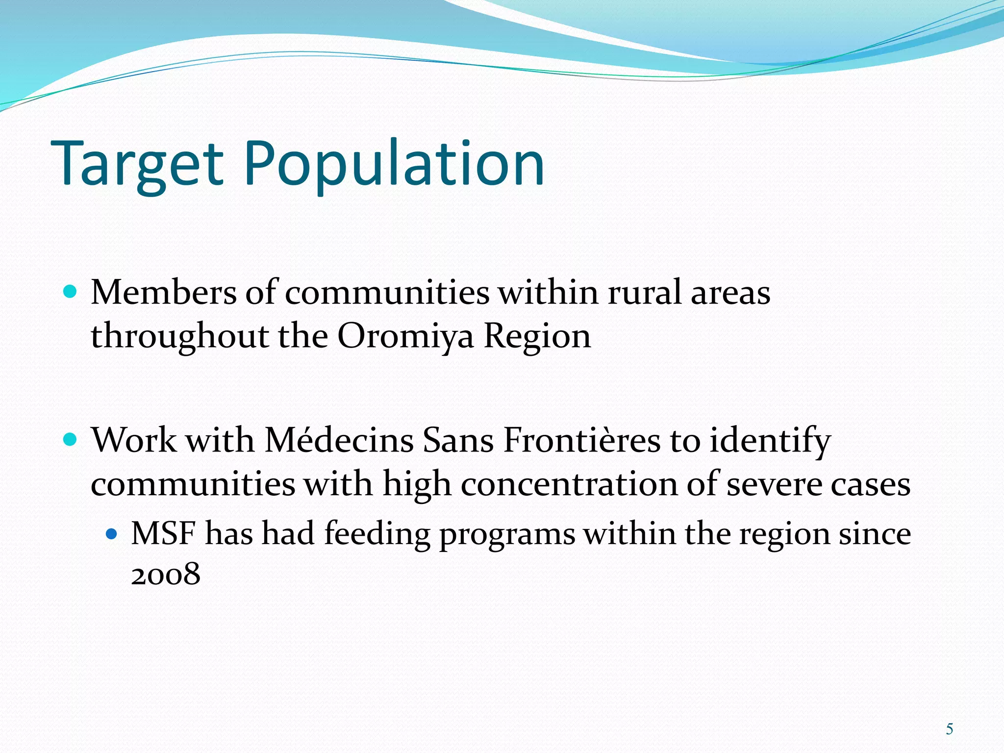 Target Population
 Members of communities within rural areas
throughout the Oromiya Region
 Work with Médecins Sans Frontières to identify
communities with high concentration of severe cases
 MSF has had feeding programs within the region since
2008
5
 