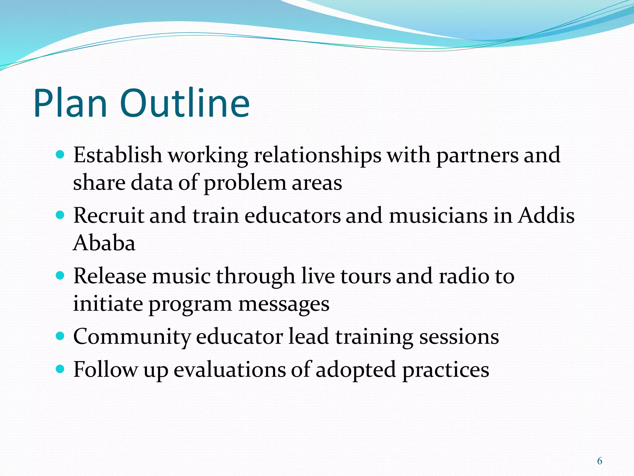 Plan Outline
 Establish working relationships with partners and
share data of problem areas
 Recruit and train educators and musicians in Addis
Ababa
 Release music through live tours and radio to
initiate program messages
 Community educator lead training sessions
 Follow up evaluations of adopted practices
6
 
