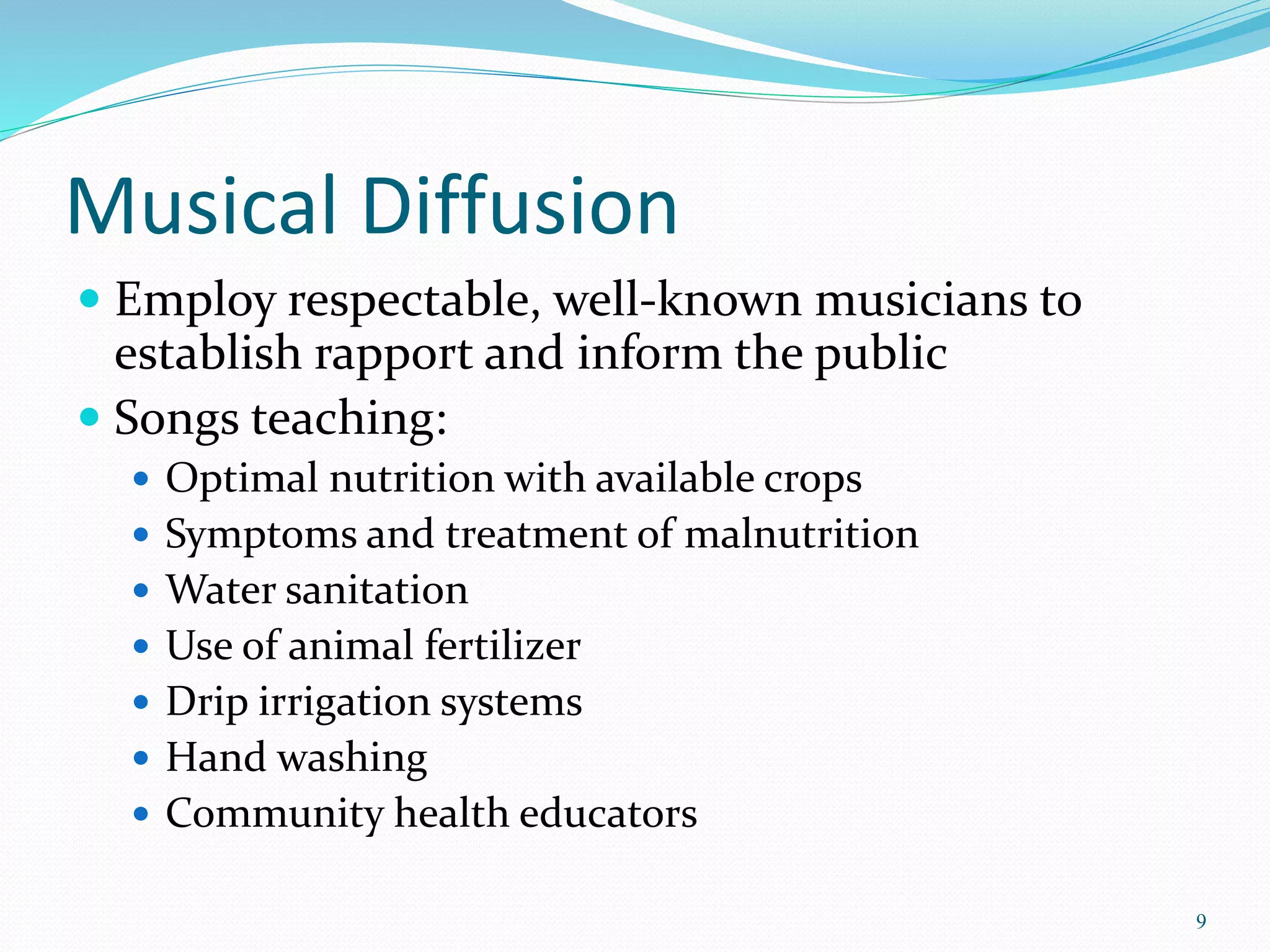 Musical Diffusion
 Employ respectable, well-known musicians to
establish rapport and inform the public
 Songs teaching:
 Optimal nutrition with available crops
 Symptoms and treatment of malnutrition
 Water sanitation
 Use of animal fertilizer
 Drip irrigation systems
 Hand washing
 Community health educators
9
 
