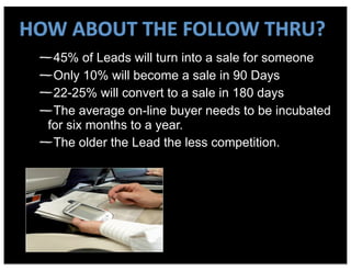 HOW	
  ABOUT	
  THE	
  FOLLOW	
  THRU?
    45% of Leads will turn into a sale for someone
    Only 10% will become a sale in 90 Days
    22-25% will convert to a sale in 180 days
    The average on-line buyer needs to be incubated
   for six months to a year.
    The older the Lead the less competition.
 