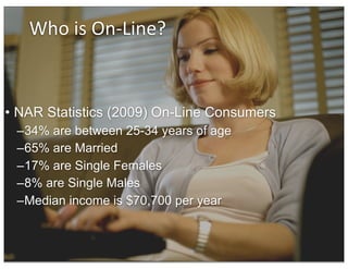 Who	
  is	
  On-­‐Line?


• NAR Statistics (2009) On-Line Consumers
 –34% are between 25-34 years of age
 –65% are Married
 –17% are Single Females
 –8% are Single Males
 –Median income is $70,700 per year
 