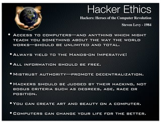 Hacker Ethics
                            Hackers: Heroes of the Computer Revolution
                                                    Steven Levy - 1984

•   Access to computers—and anything which might
    teach you something about the way the world
    works—should be unlimited and total.

• Always   yield to the Hands-on Imperative!

• All   information should be free.

• Mistrust   authority—promote decentralization.

• Hackers     should be judged by their hacking, not
    bogus criteria such as degrees, age, race or
    position.

• You   can create art and beauty on a computer.

• Computers    can change your life for the better.
 