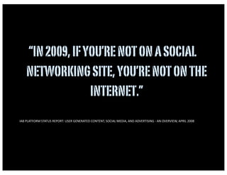 “IN 2009, IF YOU’RE NOT ON A SOCIAL
          NETWORKING SITE, YOU’RE NOT ON THE
                        INTERNET.”
•   IAB	
  PLATFORM	
  STATUS	
  REPORT:	
  USER	
  GENERATED	
  CONTENT,	
  SOCIAL	
  MEDIA,	
  AND	
  ADVERTISING	
  -­‐	
  AN	
  OVERVIEW,	
  APRIL	
  2008	
  
 