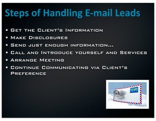Steps	
  of	
  Handling	
  E-­‐mail	
  Leads
•   Get the Client’s Information
•   Make Disclosures
•   Send just enough information…
•   Call and Introduce yourself and Services
•   Arrange Meeting
•   Continue Communicating via Client’s
    Preference
 