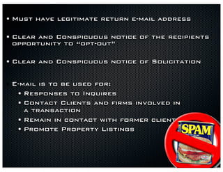 • Must have legitimate return e-mail address

• Clear and Conspicuous notice of the recipients
 opportunity to “opt-out”

• Clear and Conspicuous notice of Solicitation

• E-mail is to be used for:
   • Responses to Inquires
   • Contact Clients and firms involved in
      a transaction
  •   Remain in contact with former client
  •   Promote Property Listings
 