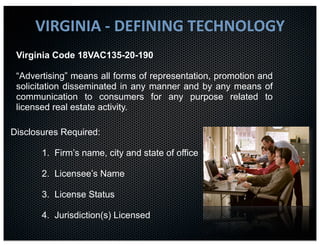VIRGINIA	
  -­‐	
  DEFINING	
  TECHNOLOGY
 Virginia Code 18VAC135-20-190

 “Advertising” means all forms of representation, promotion and
 solicitation disseminated in any manner and by any means of
 communication to consumers for any purpose related to
 licensed real estate activity.

Disclosures Required:

       1. Firm’s name, city and state of office

       2. Licensee’s Name

       3. License Status

       4. Jurisdiction(s) Licensed
 