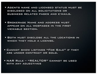 • Agents name and licensed status must be
 disclosed on all solicitations or
 business related pages and e-mails.

• Brokerage Name and address must
 appear on all webpages in the first
 viewable section.

• Both must disclose all the locations in
 which they hold a license.


• Cannot show listings “For Sale” if they
 are under contract or sold.

• NAR Rule – “REALTOR” cannot be used
 with any adjectives
 