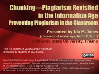 Chunking—Plagiarism Revisited in the Information AgePreventing Plagiarism in the Classroom Presented by Ida M. Jones  (co-creator of workshops, Judith C. Scott) California State University, Fresno This is a shortened version of the workshops presented to students at CSU Fresno. Copyright 2006-2010  Ida M. Jones & Judith Scott  Please do not copy or use without permission This work is licensed under the Creative Commons Attribution-Noncommercial-No Derivative Works 3.0 United States License. To view a copy of this license, visit http://creativecommons.org/licenses/by-nc-nd/3.0/us/ or send a letter to Creative Commons, 171 Second Street, Suite 300, San Francisco, California, 94105, USA. 