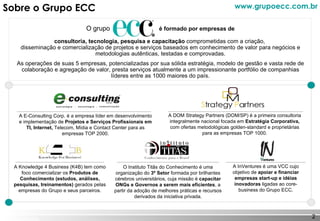 Sobre o Grupo ECC O grupo  é formado por empresas de   consultoria, tecnologia, pesquisa e capacitação  comprometidas com a criação,  disseminação e comercialização de projetos e serviços baseados em conhecimento de valor para negócios e metodologias autênticas, testadas e comprovadas. As operações de suas 5 empresas, potencializadas por sua sólida estratégia, modelo de gestão e vasta rede de colaboração e agregação de valor, presta serviços atualmente a um impressionante portfólio de companhias líderes entre as 1000 maiores do país. A E-Consulting Corp. é a empresa líder em desenvolvimento e implementação de  Projetos e Serviços Profissionais em TI, Internet,  Telecom, Mídia e Contact Center para as empresas TOP 2000. A DOM Strategy Partners (DOM/SP) é a primeira consultoria integralmente nacional focada em  Estratégia Corporativa,  com ofertas metodológicas golden-standard e proprietárias para as empresas TOP 1000. A Knowledge 4 Business (K4B) tem como foco comercializar os  Produtos de Conhecimento (estudos, análises, pesquisas, treinamentos)  gerados pelas empresas do Grupo e seus parceiros. O Instituto Titãs do Conhecimento é uma organização do  3º Setor  formada por brilhantes cérebros universitários, cuja missão é  capacitar ONGs e Governos a serem mais eficientes , a partir da adoção de melhores práticas e recursos derivados da iniciativa privada. A InVentures é uma VCC cujo objetivo de  apoiar e financiar empresas start-up e idéias inovadoras  ligadas ao core-business do Grupo ECC. www.grupoecc.com.br 