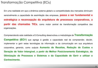 Transformação Competitiva (ECi ® ) Em uma realidade em que a dinâmica externa global e a competitividade dos mercados diminuem sensivelmente a capacidade de assimilação das empresas,  passa a ser fundamental e estratégica a reconcepção da arquitetura de processos corporativos, a partir das chamadas TICs ,   como motor central de transformação competitiva das organizações. Compreendendo esta realidade a E-Consulting desenvolveu a metodologia de  Transformação Competitiva (ECi ® )   que agrega à gestão a capacidade real de compreender, decidir, implementar e gerir estas tecnologias da informação e da comunicação em sua arquitetura corporativa, gerando, como   outputs  Aumento de Receitas, Redução de Custos e Geração de Valor Intangível, a partir do Melhor Posicionamento Estratégico, da Otimização de Processos e Sistemas e da Capacidade de Gerir e utilizar o Conhecimento. 