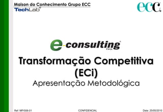Maison do Conhecimento Grupo ECC   Data: 25/05/2010 CONFIDENCIAL Ref: MP/006-01 Transformação Competitiva (ECi) Apresentação Metodológica 