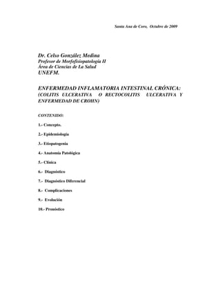 Santa Ana de Coro, Octubre de 2009




Dr. Celso González Medina
Profesor de Morfofisiopatología II
Área de Ciencias de La Salud
UNEFM.

ENFERMEDAD INFLAMATORIA INTESTINAL CRÓNICA:
(COLITIS ULCERATIVA O RECTOCOLITIS ULCERATIVA Y
ENFERMEDAD DE CROHN)


CONTENIDO:

1.- Concepto.

2.- Epidemiología

3.- Etiopatogenia

4.- Anatomía Patológica

5.- Clínica

6.- Diagnóstico

7.- Diagnóstico Diferencial

8.- Complicaciones

9.- Evolución

10.- Pronóstico
 